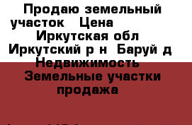 Продаю земельный участок › Цена ­ 650 000 - Иркутская обл., Иркутский р-н, Баруй д. Недвижимость » Земельные участки продажа   